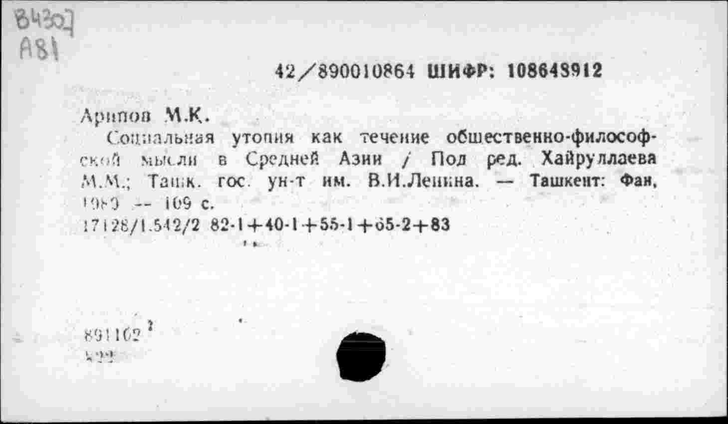 ﻿вед
42/890010864 ШИФР: 108643912
Лрнпоа М.К.
Социальная утопия как течение обшественко-философ-ской мысли в Средней Азии / Под ред. Хайруллаева М.М.; TatiiK. гос. ун т им. В.И.Ленина. — Ташкент: Фан, • 9М — 109 с.
171 28/1.542/2 82-1 +40-1 +55-1+65-2+83
Ml 162
1